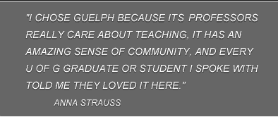 "I chose Guelph because it's professors really care about teaching, it has an amazing sense of community, and every U of G graduate or student I spoke with told me they loved it here." Anna Strauss