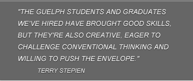 "The Guelph students and graduates we've hired have brought good skills, but they're also creative, eager to challenge conventional thinking and willing to push the envelope." Terry Stepien