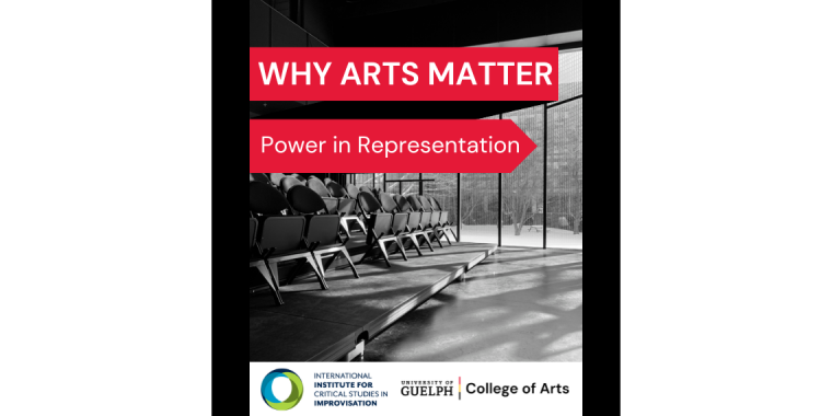 Black and white photo of the ImprovLab in the Arts Research Centre in the MacKinnon Building at the University of Guelph featuring three rows of folded chairs on a platform. Why Arts Matter. Power in Representation. International Institute for Critical Studies in Improvisation (IICSI) logo (bottom left). University of Guelph College of Arts logo (on the right side of the IICSI logo).