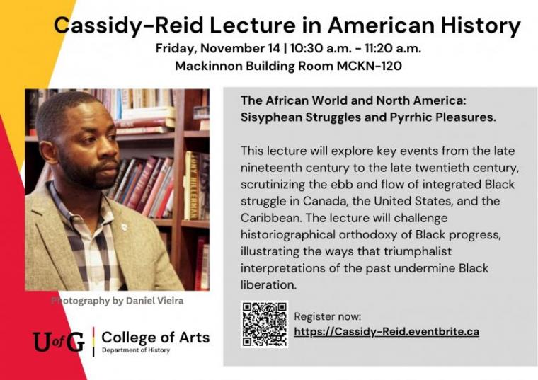 Poster for the “Cassidy–Reid Lecture in American History,” on Friday, November 14, 10:30–11:20 a.m., Mackinnon Building Room MCKN–120. Lecture titled “The African World and North America: Sisyphean Struggles and Pyrrhic Pleasures” explores Black struggles in Canada, the U.S., and the Caribbean from the 19th to 20th centuries. Includes a photo of a man in a blazer before bookshelves and the University of Guelph College of Arts logo.