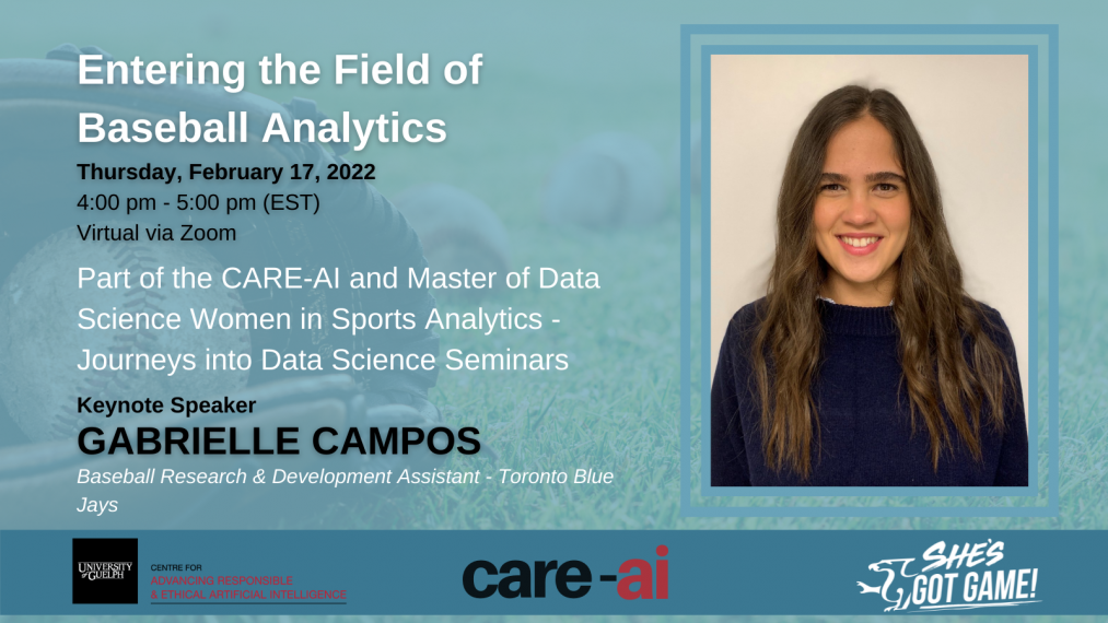 Entering the Field of Baseball Analytics. Thursday , February 17, 2022. 4pm-5pm (EST). Virtual via zoom. Part of the CARE-AI and Master of Data Science Women in Sports Analytics- Journeys into Data Science Seminars. Keynote speaker Gabrielle Campos. Baseball Research & Development Assistant- Toronto Blue Jays  