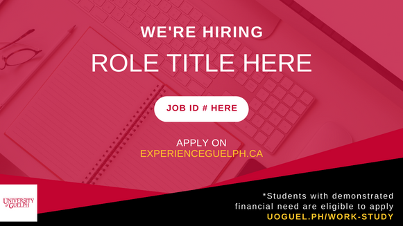 A red and black background with an overlay of an image of a keyboard and notebook. In the centre, text in all caps reads "We're Hiring - Role Title Here". Below this, a white oval shape with red text reads "Job ID # Here". Below this, white and yellow text read "Apply on ExperienceGuelph.ca". A white University of Guelph logo is in the bottom left corner. In the bottom right, text reads "*Students with demonstrated financial need are eligible to apply uoguel.ph/work-study".
