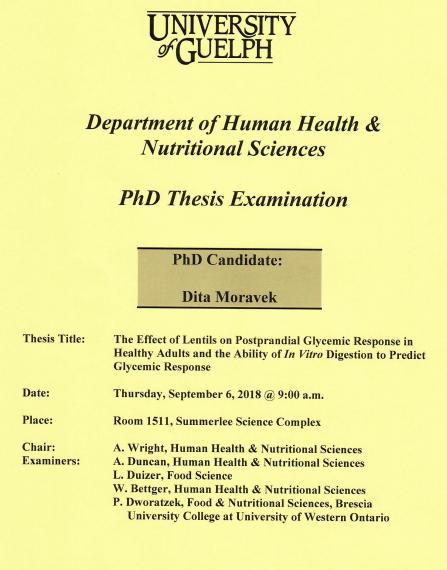 Poster: "University of Guelph Department of Human Health & Nutritional Sciences PhD Thesis Examination PhD Candidate: Dita Moravek Title: The Effect of Lentils on Postprandial Glycemic Response in Health Adults & the Ability of In Vitro Digestion to Predict Glycemic Response Date: Thursday, September 6, 2018 @ 9:00am Place: Room 1511, Summerlee Science Complex Chair: A. Wright, HHNS Examiners: A. Duncan, HHNS L. Duizer, Food Sciences W. Bettger, HHNS P. Dworatzek, UWO"
