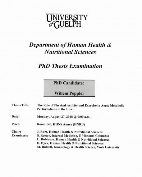 Poster: "University of Guelph Department of Human Health & Nutritional Sciences PhD Thesis Examination PhD Candidate: Willem Peppler Title: The Role of Physical Activity and Exercise in Acute Metabolic Perturbations to the Liver Date: Monday, August 27, 2018 @ 9:00am Place Room. 146, HHNS Annex (HNRU) Chair: J. Burr, HHNS Examiners: S. Rector, Internal Medicine, U Missouri-Columbia L. Robinson, HHNS D. Dyck, HHNS, M. Riddell, Kinesiology & Health Sciences, York University"