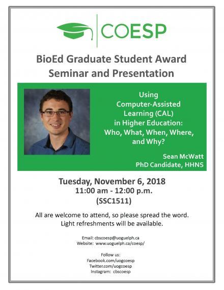 Poster: "COESP BioEd Graduate Student Award Seminar and Presentation Using Computer-Assisted Learning (CAL) in Higher Education: Who, What, Where, and Why? Sean McWatt, PhD Candidate, HHNS Tuesday, November 6, 2018 11:00am - 12:00pm (SSC1511) All are welcome to attend, so please spread the word. Light refreshments will be available. Email: cbscoesp@uoguelph.ca Website: www.uoguelph.ca/coesp/ Follow us: Facebook.com/uogcoesp Twitter.com/uogcoesp Instagram: cbscoesp"