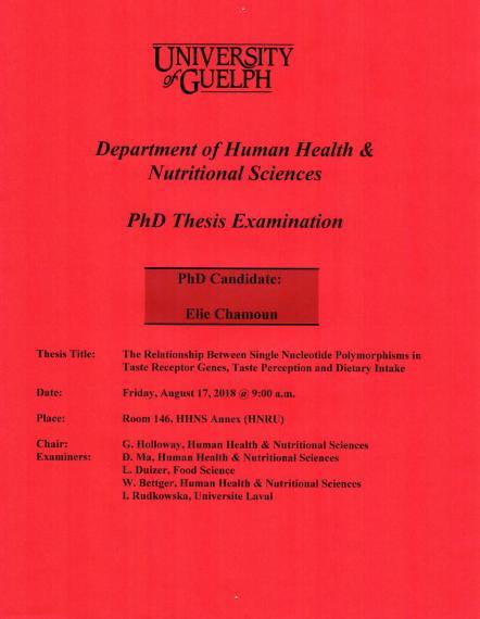 Poster: "University of Guelph Department of Human Health & Nutritional Sciences PhD Thesis Examination PhD Candidate: Elie Chamoun Title: The Relationship Between Single Nucleotide Polymorphisms in Taste Receptor Genes, Taste Perception & Dietary Intake Date: Friday, August 17, 2018 @ 9:00am Place Room. 146, HHNS Annex (HNRU) Chair: G. Holloway, HHNS Examiners: D. Ma, HHNS L. Duizer, Food Science W. Bettger, HHNS I. Rudkowska, Universite Laval