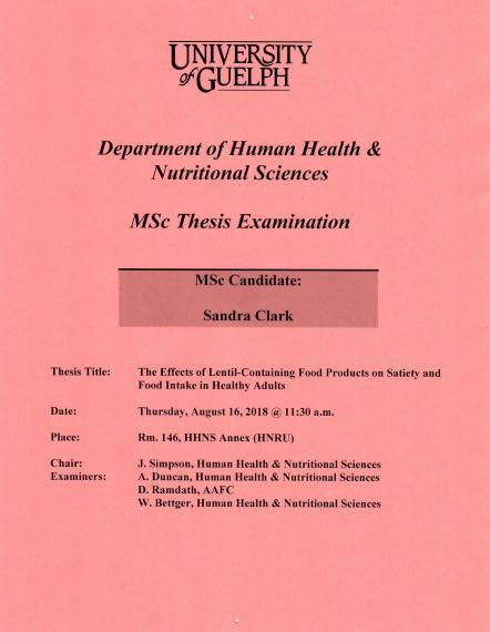 Poster: "University of Guelph Department of Human Health & Nutritional Sciences MSc Thesis Examination MSc Candidate: Sandra Clark Title: The Effects of Lentil-Containing Food Products on Satiety and Food Intake in Healthy Adults Date: Thursday, August 16, 2018 @ 11:30am Place Room. 146, HHNS Annex (HNRU) Chair: J. Simpson, Human Health & Nutritional Sciences Examiners: A. Duncan, Human Health & Nutritional Sciences D. Ramdath, AAFC W. Bettger, Human Health & Nutritional Sciences"