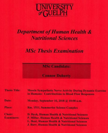 Poster: "University of Guelph Department of Human Health & Nutritional Sciences MSc Thesis Examination MSc Candidate: Connor Doherty Title: Muscle Sympathetic Nerve Activity During Dynamic Exercise in Humans: Contributions to Blood Flow Responses Date: Monday, September 10, 2018 @ 10:00am Place: Room 1511, Summerlee Science Complex Chair: D. Dyck, HHNS Examiners: P. Millar, HHNS L. Bent, HHNS J. Burr, HHNS"