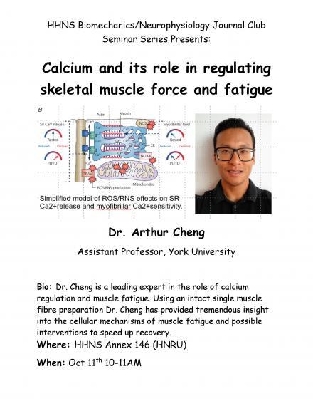 Poster "HHNS Biomechanics / Neurophysiology Journal Club Seminar Series Presents: Calcium and Its Role in Regulating Skeletal Muscle Force and Fatigue Dr. Arthur Cheng, Assistant Professor, York University Dr. Cheng is a leading expert in the role of calcium regulation and muscle fatigue. Using an intact single muscle fibre preparation Dr. Chang has provided tremendous insight into the cellular mechanisms of muscle fatigue and possible interventions to speed up recovery. HHNS Annex 146, HNRU October 11"