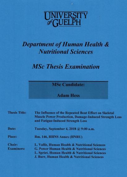 Poster: "University of Guelph Department of Human Health & Nutritional Sciences MSc Thesis Examination MSc Candidate: Adam Hess Title: The Influence of the Repeated Bout Effect on Skeletal Muscle Power Production, Damage-Induced Strength Loss & Fatigue-Induced Strength Loss Date: Tuesday, September 4, 2018 @ 9:00am Place Room. 146, HHNS Annex (HNRU) Chair: L. Vallis, HHNS Examiners: G. Power, HHNS L. Spriet, HHNS"
