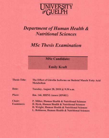 Poster: "University of Guelph Department of Human Health & Nutritional Sciences MSc Thesis Examination MSc Candidate: Emily Kraft Title: The Effect of Ghrelin Isoforms on Skeletal Muscle Fatty Acid Metabolism Date: Tuesday, August 28, 2018 @ 9:30am Place Room. 146, HHNS Annex (HNRU) Chair: P. Millar, Human Health & Nutritional Sciences Examiners: D. Dyck, Human Health & Nutritional Sciences D. Wright, Human Health & Nutritional Sciences L. Robinson, Human Health & Nutritional Sciences"