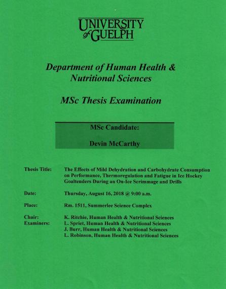 Poster: "University of Guelph Department of Human Health & Nutritional Sciences MSc Thesis Examination MSc Candidate: Devin McCarthy Title: The Effects of Mild Dehydration & Carbohydrate Consumption on Performance, Thermoregulation & Fatigue in Ice Hockey Goaltenders During an On-Ice Scrimmage & Drills Date: Tuesday, August 16, 2018 @ 9:00am Place: Room 1511, Summerlee Science Complex Chair: K. Ritchie, HHNS Examiners: L. Spriet, HHNS J. Burr, HHNS L. Robinson HHNS"