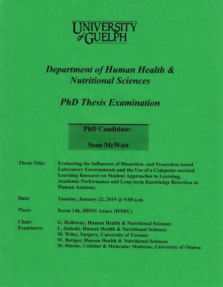 Poster: "University of Guelph Department of Human Health & Nutritional Sciences PhD Thesis Examination PhD Candidate: Sean McWatt Title: Evaluating the Influences of Dissection- and Prosection-based Laboratory Environments and the Use of a Computer-assisted Learning Resource on Student Approaches to Learning, Academic Performance and Long-term Knowledge Retention in Human Anatomy Date: Tuesday, January 22, 2019 @ 9:00 a.m. Place: Room 146, HHNS Annex (HNRU) Evaluating the Influences of Dissection"