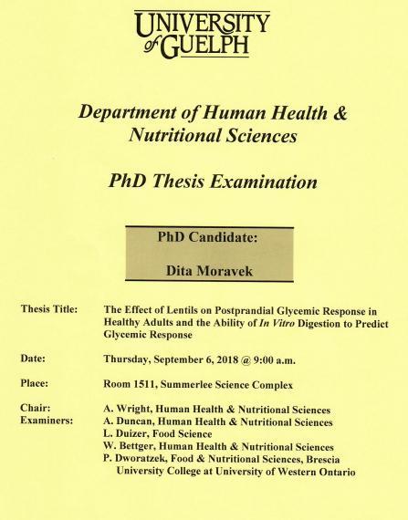 Poster: "University of Guelph Department of Human Health & Nutritional Sciences PhD Thesis Examination PhD Candidate: Dita Moravek Title: The Effect of Lentils on Postprandial Glycemic Response in Health Adults & the Ability of In Vitro Digestion to Predict Glycemic Response Date: Thursday, September 6, 2018 @ 9:00am Place: Room 1511, Summerlee Science Complex Chair: A. Wright, HHNS Examiners: A. Duncan, HHNS L. Duizer, Food Sciences W. Bettger, HHNS P. Dworatzek, UWO"