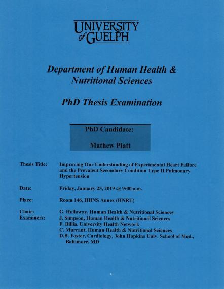 Poster: "University of Guelph Department of Human Health & Nutritional Sciences PhD Thesis Examination PhD Candidate: Sean McWatt Thesis Title: Improving Our Understanding of Experimental Heart Failure and the Prevalent Secondary Condition, Type II Pulmonary Hypertension Date: Friday, January 25, 2019 @ 9:00 a.m. Place: Room 146, HHNS Annex (HNRU) Examination Committee: Chair: G. Holloway, HHNS Examiners: J. Simpson, HHNS F. Brillia, University Health Network C. Murrant, HHNS D.B. Foster"