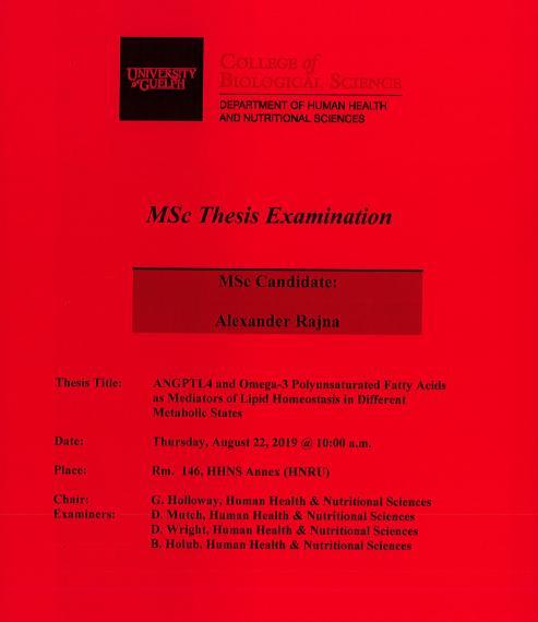 Poster: "MSc Thesis Examination Alexander Rajna, MSc Candidate ANGPTL4 & Omega-3 Polyunsaturated Fatty Acids as Mediators of Lipid Homeostsis in Different Metabolic States Thursday, August 22, 2019, 10:00am Rm 146, HHNS Annex (HNRU) G. Holloway, Human Health & Nutritional Sciences D. Mutch, Human Health & Nutritional Sciences D. Wright, Human Health & Nutritional Sciences B. Holub, Human Health & Nutritional Sciences University of Guelph College of Biological Science Department of HHNS"