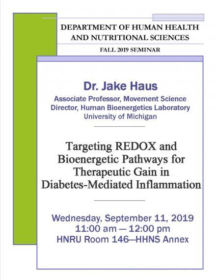 Poster: "DEPARTMENT OF HUMAN HEALTH AND NUTRITIONAL SCIENCES FALL 2019 SEMINAR Dr. Jake Haus Associate Professor, Movement Science Director, Human Bioenergetics Laboratory University of Michigan "Targeting REDOX & Bioenergetic Pathways for Therapeutic Gain in Diabetes-Mediated Inflammation" Wednesday, September 11, 2019 11:00 - 12:00pm HNRU Room 146 (HHNS Annex)"