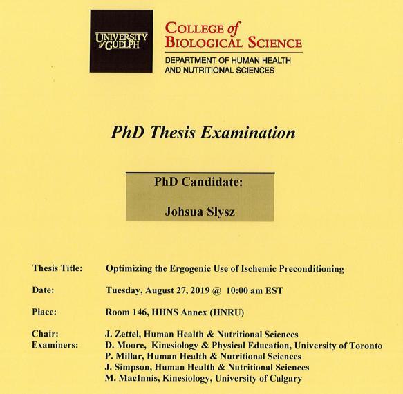 Poster: "PhD Thesis Examination Joshua Slysz, PhD Candidate Optimizing the Ergogenic Use of Ischemic Preconditioning Tuesday, August 27, 2019, 10:00am Rm 146, HHNS Annex (HNRU) J. Zettel, Human Health & Nutritional Sciences D. Moore, Kinesiology & Physical Education, University of Toronto P. Millar, Human Health & Nutritional Sciences J. Simpson, Human Health & Nutritional Sciences M. MacInnis, Kinesiology, University of Calgary University of Guelph College of Biological Science Department of HHNS"
