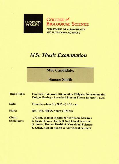 Poster: "MSc Thesis Examination Simone Smith, MSc Candidate Foot Sole Cutaneous Stimulation Mitigates Neuromuscular Fatigue During a Sustained Plantar Flexor Isometric Task Thursday, June 20, 2019, 9:30am Rm 146, HHNS Annex (HNRU) A. Clark, Human Health & Nutritional Sciences L. Bent, Human Health & Nutritional Sciences G. Power, Family Relations & Applied Nutrition J. Zettel, Human Health & Nutritional Sciences University of Guelph College of Biological Science Department of Human Health & Nutrition"