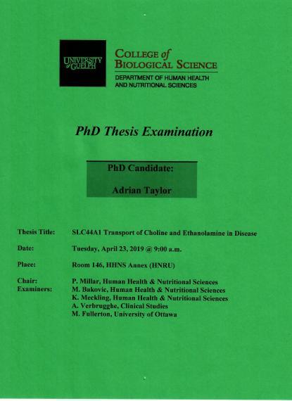 Poster: "PhD Thesis Examination Adrian Taylor, PhD Candidate SLC44A1 Transport of Choline & Ethanolamine in Disease 9:30am, Tuesday, April 23, 2019 Rm 146, HHNS Annex (HNRU) P Millar, Human Health & Nutritional Sciences M. Bakovic, Human Health & Nutritional Sciences K. Meckling, Human Health & Nutritional Sciences A. Verbrugghe, Clinical Studies M. Fullerton, University of Ottawa University of Guelph College of Biological Science Department of Human Health & Nutritional Sciences"