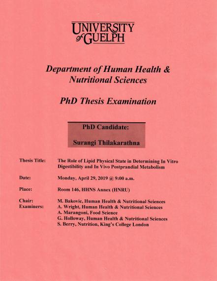 Poster: "PhD Thesis Examination Surangi Thilakarathna, PhD Candidate The Role of Lipid Physical State in Determining In Vitro Digestibility & In Vivo Postprandial Metabolism 9:00am, Monday, April 29, 2019 Rm 146, HHNS Annex (HNRU) M. Bakovic, Human Health & Nutritional Sciences A. Wright, Human Health & Nutritional Sciences A. Marangoni, Food Sciences G. Holloway, Human Health & Nutritional Sciences S. Berry, Nutrition, King's College London University of Guelph College of Biological Science HHNS"
