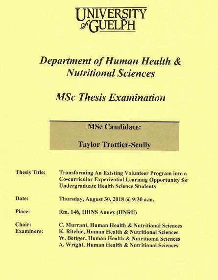 Poster: "University of Guelph Department of Human Health & Nutritional Sciences MSc Thesis Examination MSc Candidate: Taylor Trottier-Scully Title: Transforming an Existing Volunteer Program into a Co-Curricular Experiential Learning Opportunity for Undergraduade Health Science Students Date: Thursday, August 30, 2018 @ 9:30am Place Room. 146, HHNS Annex (HNRU) Chair: C. Murrant, HHNS Examiners: K. Ritchie, HHNS W. Bettger, HHNS A. Wright HHNS"