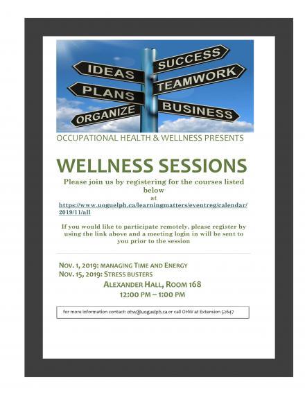 Wellness Sessions Poster: " OCCUPATIONAL HEALTH & WELLNESS PRESENTS WELLNESS SESSIONS Please join us by registering for the courses listed below at https://www.uoguelph.ca/learningmatters/eventreg/calendar/2019/11/all If you would like to participate remotely, please register by using the link above and a meeting login in will be sent to you prior to the session NOV. 1, 2019: MANAGING TIME AND ENERGY NOV. 15, 2019: STRESS BUSTERS ALEXANDER HALL, ROOM 168 12:00 PM – 1:00 PM "