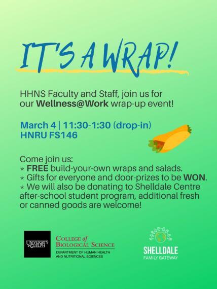 Poster: "IT'S A WRAP! HHNS Faculty and Staff, Join us for our Wellness@Work wrap-up event! March 4, 11:30-1:30 (drop-in) HNRU FS146 Come join us: Free Buils-your-own wraps and salads Gifts for everyone and door-prizes to be WON. We will also be donating to Shelldale Centre after-school student program, additional fresh or canned goods are welcome! University of Guelph, College of Biological SCience, Department of Human Health & Nutritional Sciences Shelldale Family Gateway"