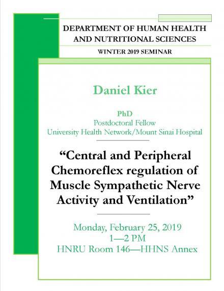 Poster: "DEPARTMENT OF HUMAN HEALTH AND NUTRITIONAL SCIENCES WINTER 2019 SEMINAR Dr. Daniel Kier, PhD Postdoctoral Fellow University Health Network / Mount Sinai Hospital "Central & Peripheral Chemoreflex Regulation of Muscle Sympathetic Nerve Activity & Ventilation" Monday, February 11, 2019 1:00 - 2:00pm HNRU Room 146 (HHNS Annex)"