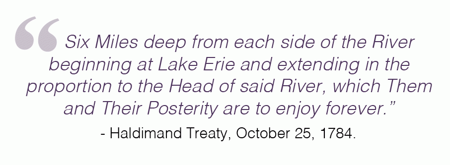 "Six Miles deep from each side of the River beginning at Lake Erie and extending in the proportion to the Head of said River, which Them and Their Posterity are to enjoy forever.” - Haldimand Treaty, October 25, 1784.
