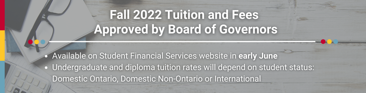 Fall 2022 tuition and fees approved by Board of Governors. Available on Student Financial Services website in early June. Undergraduate and diploma tuition rates will depend on student status: Domestic Ontario, Domestic Non-Ontario or International
