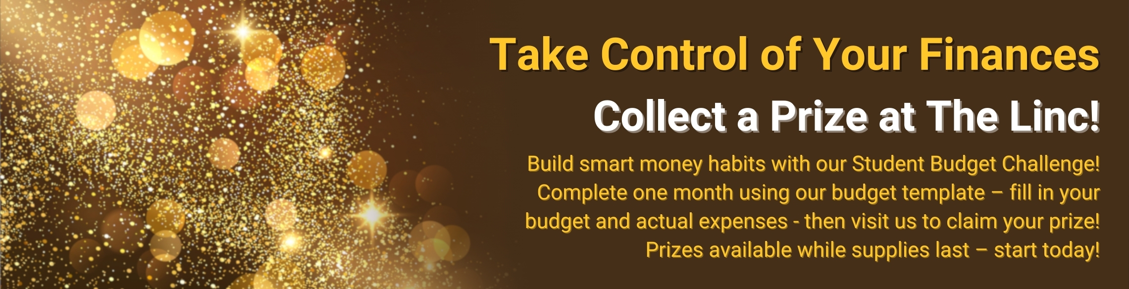 Take Control of Your Finances, Collect a Prize at The Linc! Build smart money habits with our Student Budget Challenge! Complete one month using our budget template – fill in your budget and actual expenses - then visit us to claim your prize!