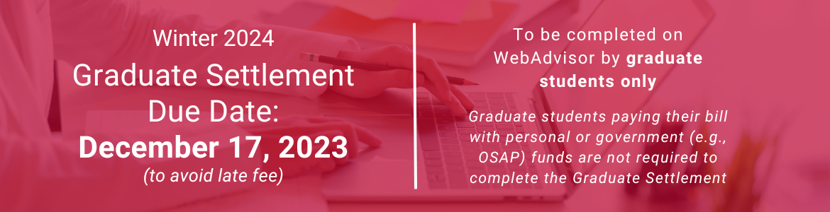For graduate students only, the deadline to complete the Graduate Settlement for Winter 2024 on WebAdvisor to avoid a late fee is December 17, 2023. Graduate students who are paying with personal or government funds are not required to complete it.