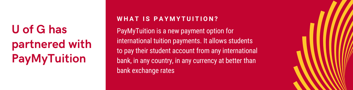 U of G has partnered with PayMyTuition, a new payment option for international tuition payments. It allows students to pay their student account from any international bank, in any country, in any currency at better than bank exchange rates.