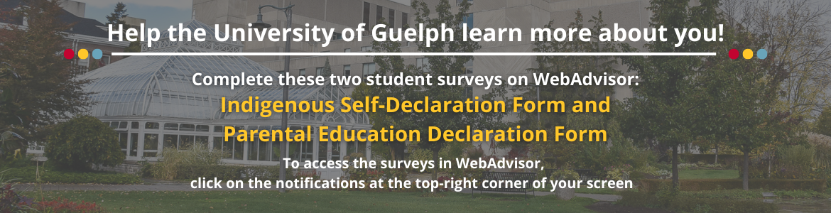 Help the University of Guelph learn more about you! Complete these two student surveys on WebAdvisor: Indigenous Self-Declaration Form and Parental Education Declaration Form. To access them, click on the notifications at the top-right of your screen.