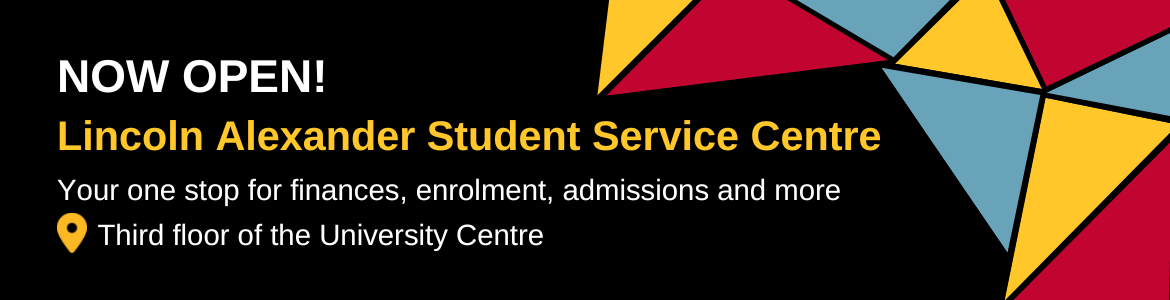 The Lincoln Alexander Student Service Centre is now open! It is your one stop for finances, enrolment, admissions and more. Located on the third floor of the University Centre.