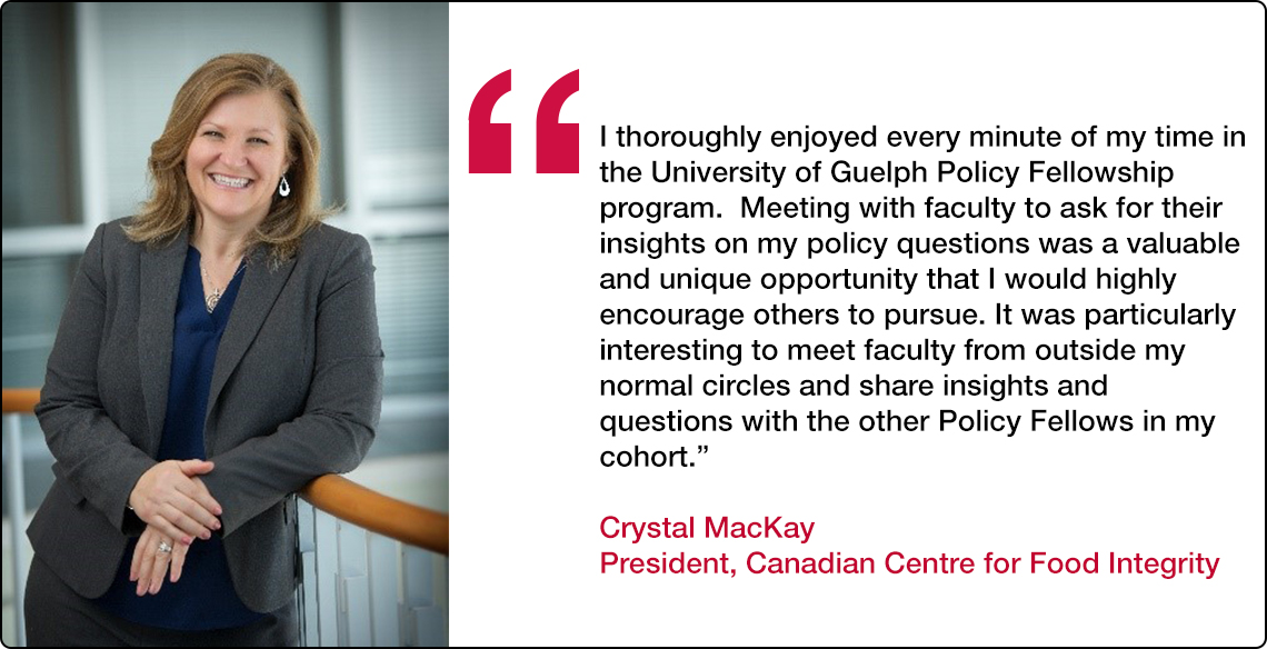  “I thoroughly enjoyed every minute of my time in the University of Guelph Policy Fellowship program.  Meeting with faculty to ask for their insights on my policy questions was a valuable and unique opportunity that I would highly encourage others to pursue.  It was particularly interesting to meet faculty from outside my normal circles and share insights and questions with the other Policy Fellows in my cohort.” 