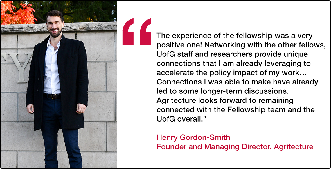  “The experience of the fellowship was a very positive one! Networking with the other fellows, U of G staff, and researchers provide unique connections that I am already leveraging to accelerate the policy impact of my work… Connections I was able to make have already led to some longer-term discussions. Agritecture looks forward to remaining connected with the Fellowship team and the U of G overall.” 